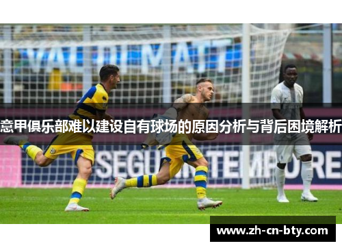 意甲俱乐部难以建设自有球场的原因分析与背后困境解析 意甲俱乐部难以建设自有球场的原因分析与背后困境解析